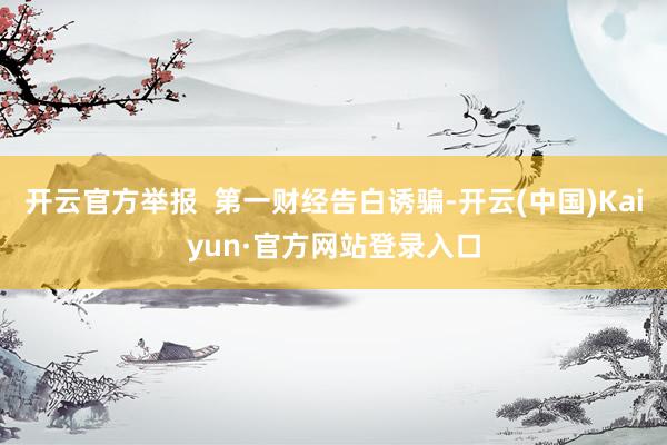 开云官方举报  第一财经告白诱骗-开云(中国)Kaiyun·官方网站登录入口