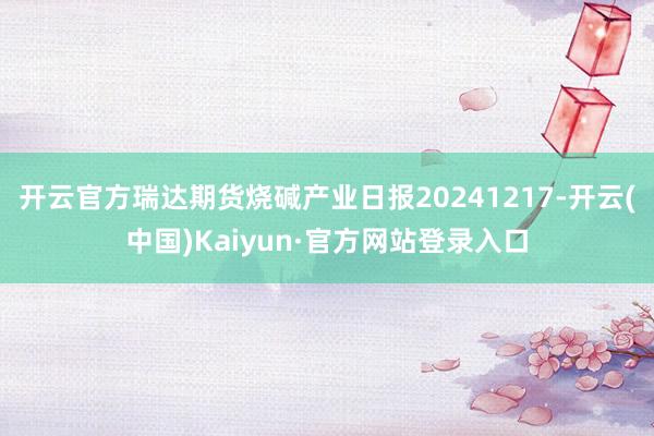 开云官方瑞达期货烧碱产业日报20241217-开云(中国)Kaiyun·官方网站登录入口
