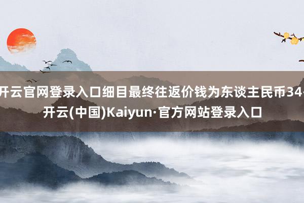 开云官网登录入口细目最终往返价钱为东谈主民币34-开云(中国)Kaiyun·官方网站登录入口