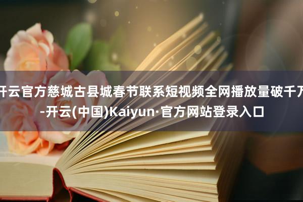 开云官方慈城古县城春节联系短视频全网播放量破千万-开云(中国)Kaiyun·官方网站登录入口