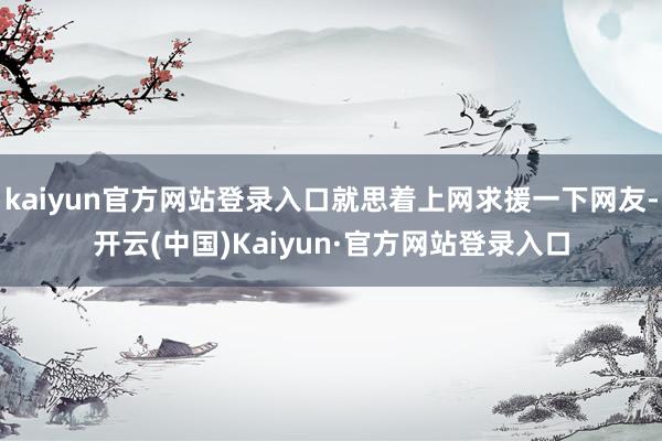 kaiyun官方网站登录入口就思着上网求援一下网友-开云(中国)Kaiyun·官方网站登录入口