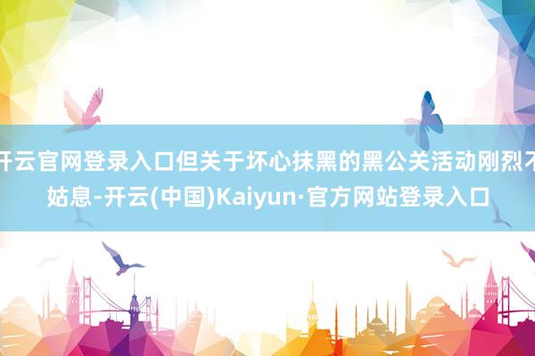 开云官网登录入口但关于坏心抹黑的黑公关活动刚烈不姑息-开云(中国)Kaiyun·官方网站登录入口