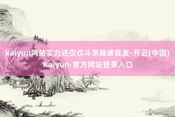 kaiyun网站实力还仅仅斗宗巅峰良友-开云(中国)Kaiyun·官方网站登录入口