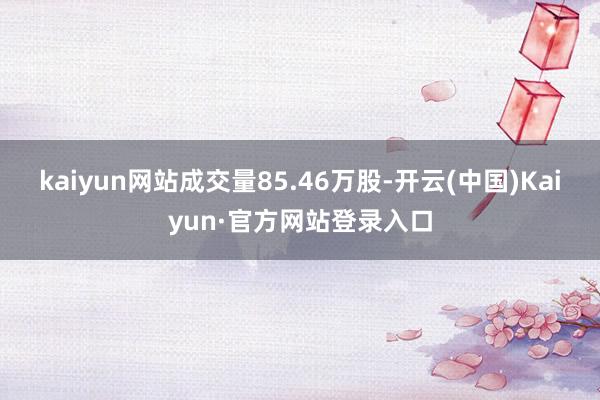 kaiyun网站成交量85.46万股-开云(中国)Kaiyun·官方网站登录入口
