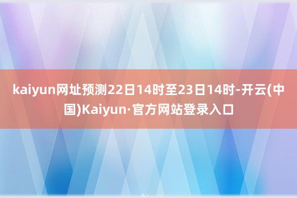 kaiyun网址预测22日14时至23日14时-开云(中国)Kaiyun·官方网站登录入口