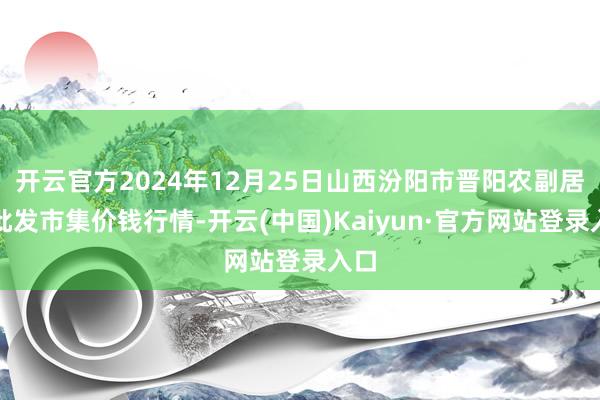 开云官方2024年12月25日山西汾阳市晋阳农副居品批发市集价钱行情-开云(中国)Kaiyun·官方网站登录入口