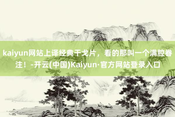kaiyun网站上译经典干戈片，看的那叫一个满腔眷注！-开云(中国)Kaiyun·官方网站登录入口