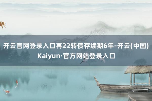 开云官网登录入口再22转债存续期6年-开云(中国)Kaiyun·官方网站登录入口