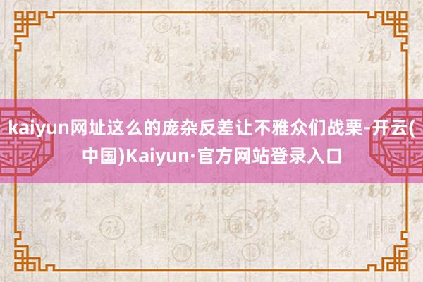 kaiyun网址这么的庞杂反差让不雅众们战栗-开云(中国)Kaiyun·官方网站登录入口