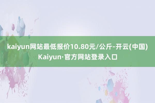 kaiyun网站最低报价10.80元/公斤-开云(中国)Kaiyun·官方网站登录入口