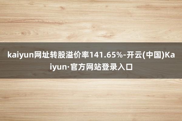 kaiyun网址转股溢价率141.65%-开云(中国)Kaiyun·官方网站登录入口