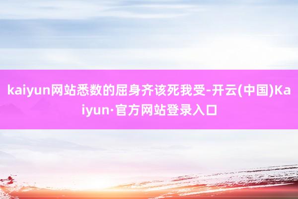 kaiyun网站悉数的屈身齐该死我受-开云(中国)Kaiyun·官方网站登录入口