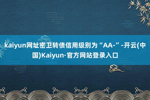 kaiyun网址密卫转债信用级别为“AA-”-开云(中国)Kaiyun·官方网站登录入口