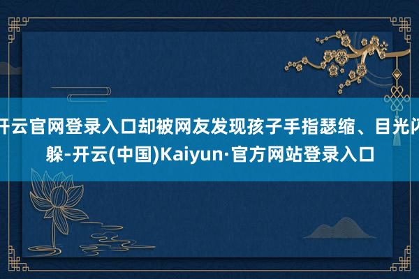 开云官网登录入口却被网友发现孩子手指瑟缩、目光闪躲-开云(中国)Kaiyun·官方网站登录入口