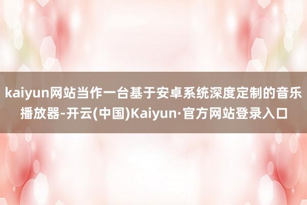 kaiyun网站当作一台基于安卓系统深度定制的音乐播放器-开云(中国)Kaiyun·官方网站登录入口