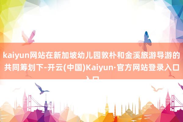 kaiyun网站在新加坡幼儿园敦朴和金溪旅游导游的共同筹划下-开云(中国)Kaiyun·官方网站登录入口