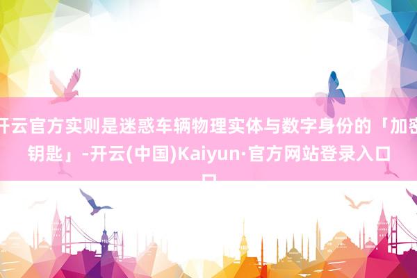开云官方实则是迷惑车辆物理实体与数字身份的「加密钥匙」-开云(中国)Kaiyun·官方网站登录入口