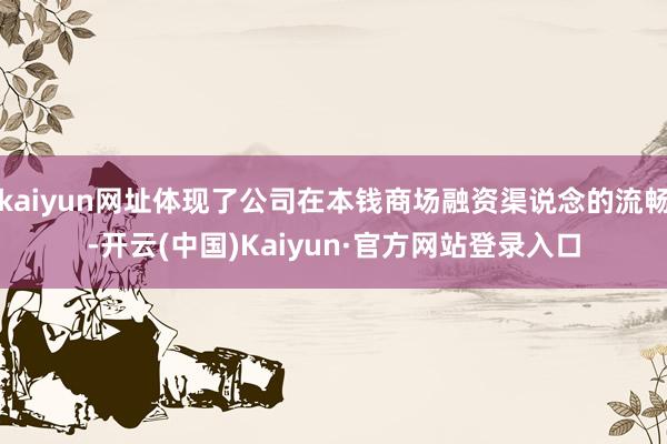 kaiyun网址体现了公司在本钱商场融资渠说念的流畅-开云(中国)Kaiyun·官方网站登录入口