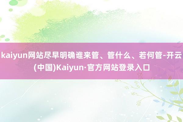 kaiyun网站尽早明确谁来管、管什么、若何管-开云(中国)Kaiyun·官方网站登录入口