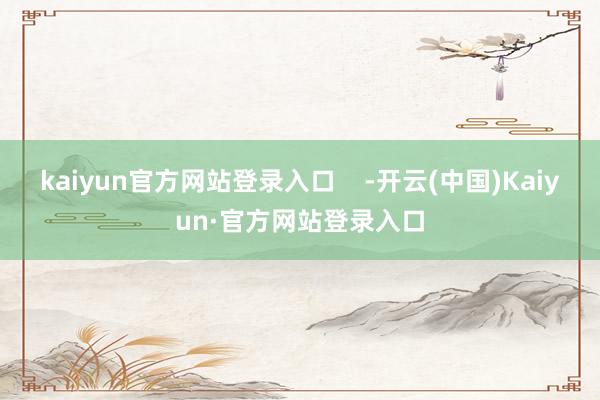kaiyun官方网站登录入口    -开云(中国)Kaiyun·官方网站登录入口