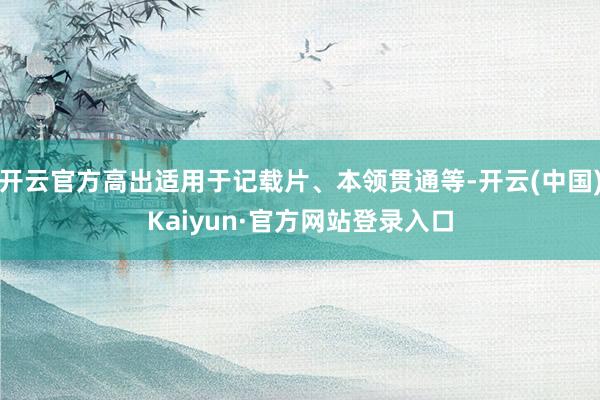 开云官方高出适用于记载片、本领贯通等-开云(中国)Kaiyun·官方网站登录入口