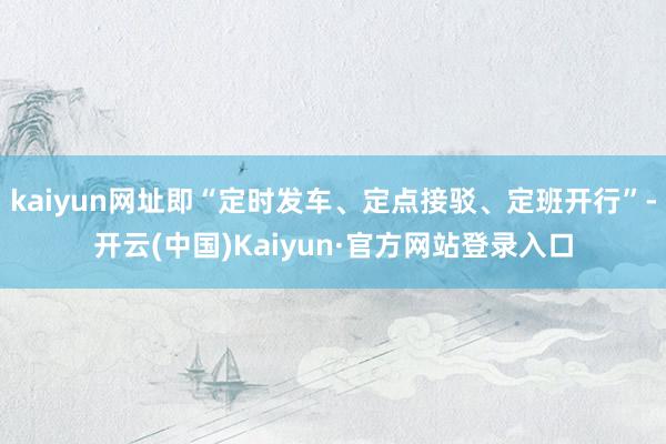 kaiyun网址即“定时发车、定点接驳、定班开行”-开云(中国)Kaiyun·官方网站登录入口