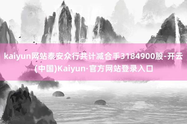 kaiyun网站泰安众行共计减合手3184900股-开云(中国)Kaiyun·官方网站登录入口