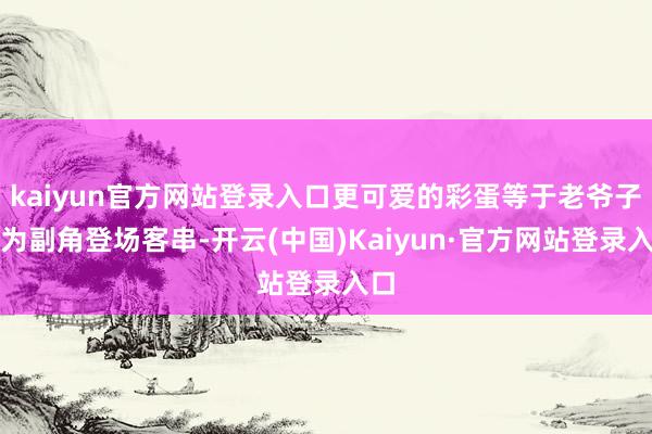 kaiyun官方网站登录入口更可爱的彩蛋等于老爷子行为副角登场客串-开云(中国)Kaiyun·官方网站登录入口