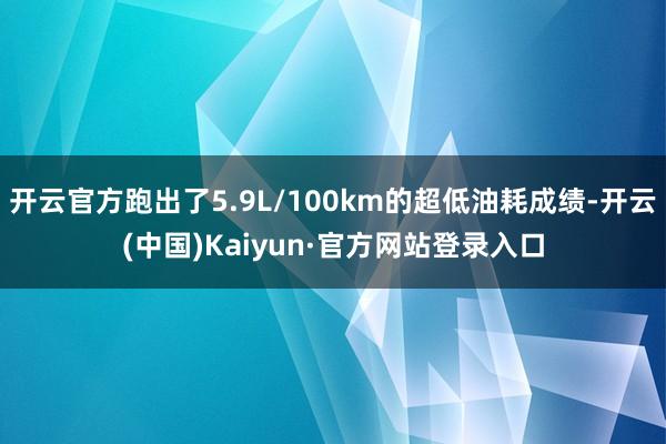 开云官方跑出了5.9L/100km的超低油耗成绩-开云(中国)Kaiyun·官方网站登录入口