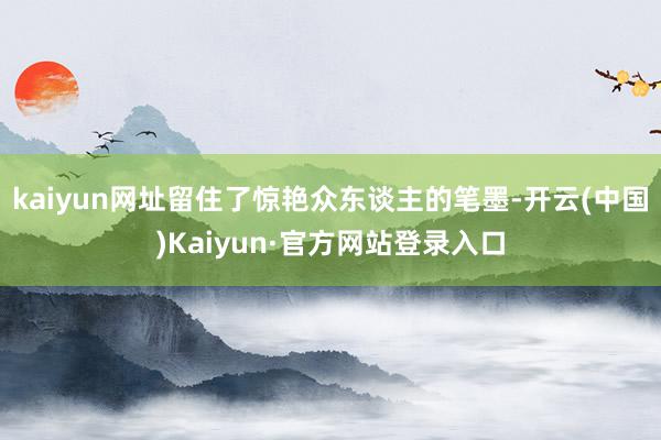 kaiyun网址留住了惊艳众东谈主的笔墨-开云(中国)Kaiyun·官方网站登录入口