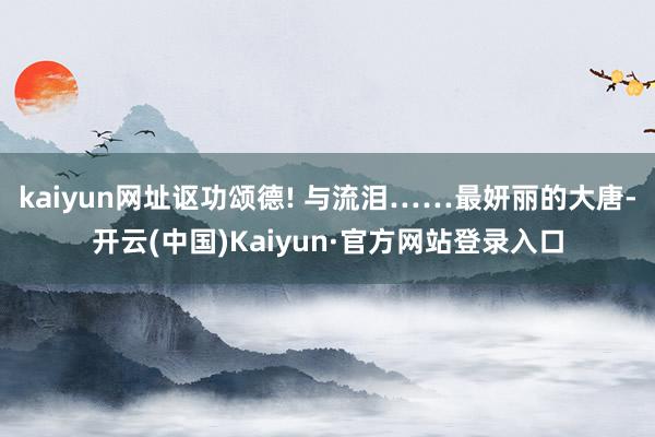 kaiyun网址讴功颂德! 与流泪……最妍丽的大唐-开云(中国)Kaiyun·官方网站登录入口
