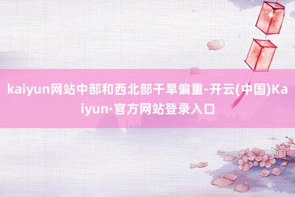 kaiyun网站中部和西北部干旱偏重-开云(中国)Kaiyun·官方网站登录入口