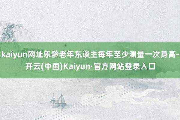 kaiyun网址乐龄老年东谈主每年至少测量一次身高-开云(中国)Kaiyun·官方网站登录入口