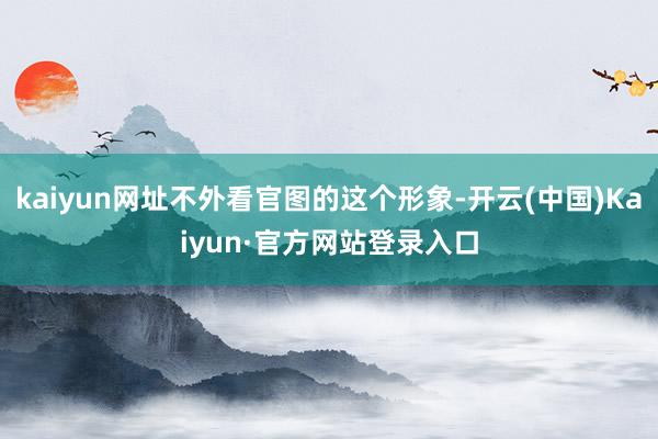 kaiyun网址不外看官图的这个形象-开云(中国)Kaiyun·官方网站登录入口