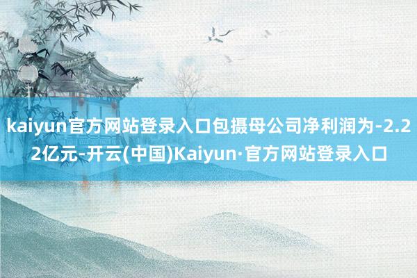 kaiyun官方网站登录入口包摄母公司净利润为-2.22亿元-开云(中国)Kaiyun·官方网站登录入口