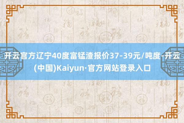 开云官方辽宁40度富锰渣报价37-39元/吨度-开云(中国)Kaiyun·官方网站登录入口