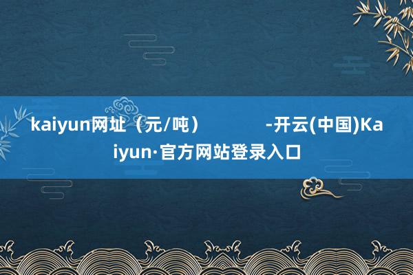 kaiyun网址（元/吨）            -开云(中国)Kaiyun·官方网站登录入口