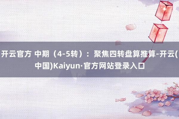 开云官方 中期（4-5转）：聚焦四转盘算推算-开云(中国)Kaiyun·官方网站登录入口