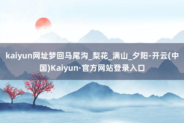 kaiyun网址梦回马尾沟_梨花_满山_夕阳-开云(中国)Kaiyun·官方网站登录入口