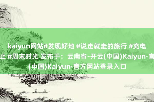 kaiyun网站#发现好地 #说走就走的旅行 #充电技艺 #旅行好行止 #周末时光 发布于：云南省-开云(中国)Kaiyun·官方网站登录入口