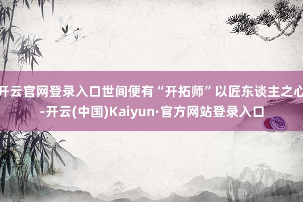 开云官网登录入口世间便有“开拓师”以匠东谈主之心-开云(中国)Kaiyun·官方网站登录入口