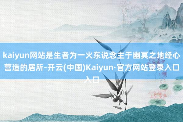 kaiyun网站是生者为一火东说念主于幽冥之地经心营造的居所-开云(中国)Kaiyun·官方网站登录入口
