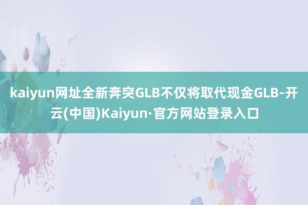 kaiyun网址全新奔突GLB不仅将取代现金GLB-开云(中国)Kaiyun·官方网站登录入口