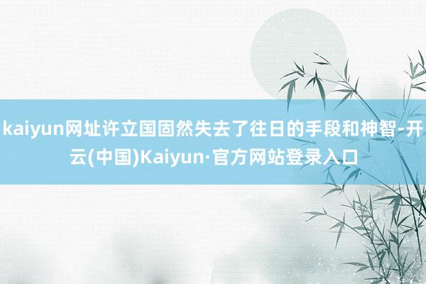 kaiyun网址许立国固然失去了往日的手段和神智-开云(中国)Kaiyun·官方网站登录入口
