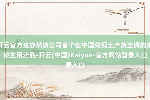 开云官方这亦然该公司首个在中国兑现土产货坐褥的东谈主用药品-开云(中国)Kaiyun·官方网站登录入口