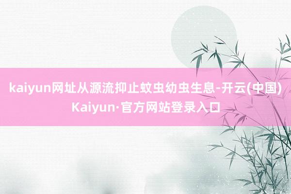 kaiyun网址从源流抑止蚊虫幼虫生息-开云(中国)Kaiyun·官方网站登录入口