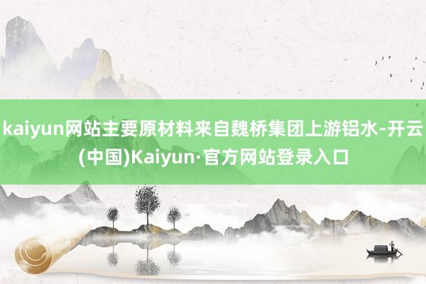kaiyun网站主要原材料来自魏桥集团上游铝水-开云(中国)Kaiyun·官方网站登录入口