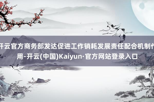 开云官方商务部发达促进工作销耗发展责任配合机制作用-开云(中国)Kaiyun·官方网站登录入口