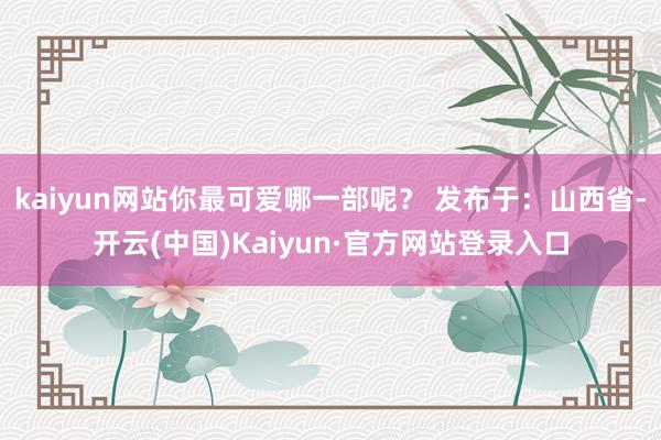 kaiyun网站你最可爱哪一部呢？ 发布于：山西省-开云(中国)Kaiyun·官方网站登录入口