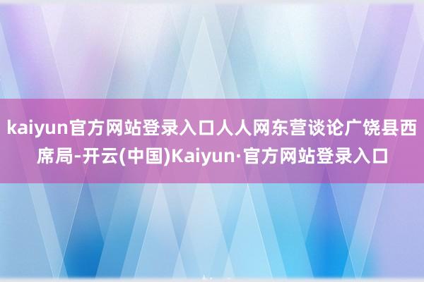 kaiyun官方网站登录入口人人网东营谈论广饶县西席局-开云(中国)Kaiyun·官方网站登录入口